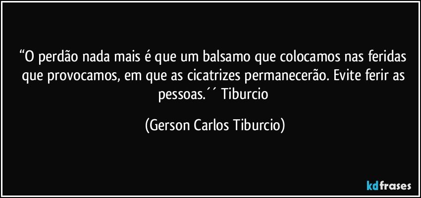 “O perdão nada mais é que um balsamo que colocamos nas feridas que provocamos, em que as cicatrizes permanecerão. Evite ferir as pessoas.´´ Tiburcio (Gerson Carlos Tiburcio)