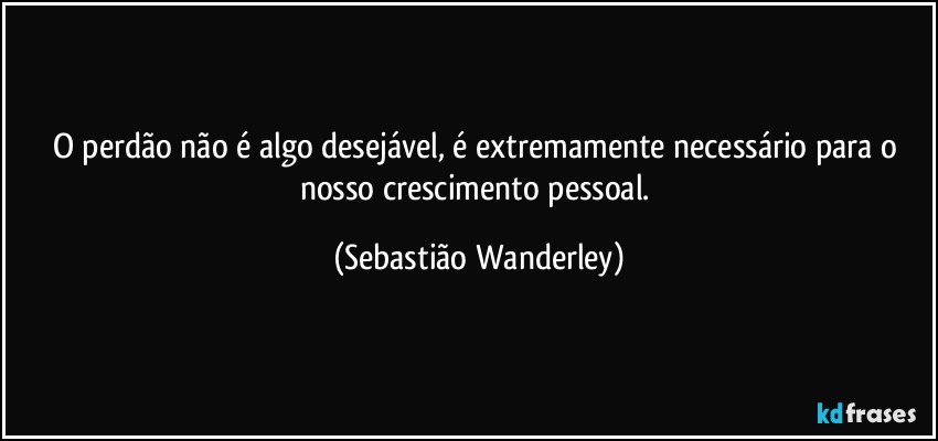 O perdão não é algo desejável, é extremamente necessário para o nosso crescimento pessoal. (Sebastião Wanderley)