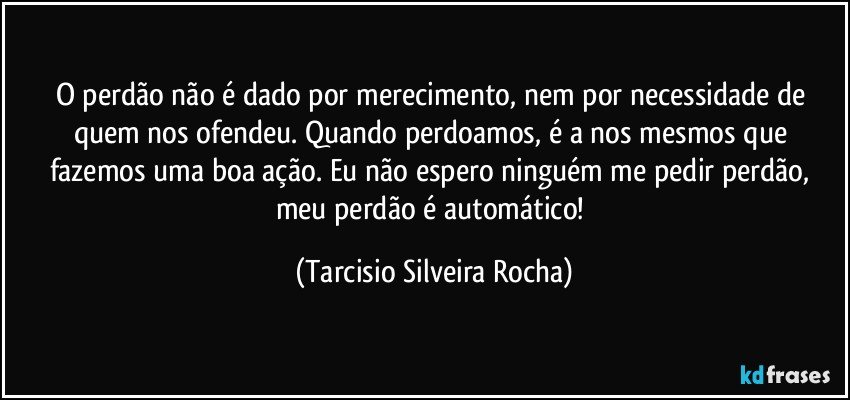 O perdão não é dado por merecimento, nem por necessidade de quem nos ofendeu. Quando perdoamos, é a nos mesmos que fazemos uma boa ação. Eu não espero ninguém me pedir perdão, meu perdão é automático! (Tarcisio Silveira Rocha)