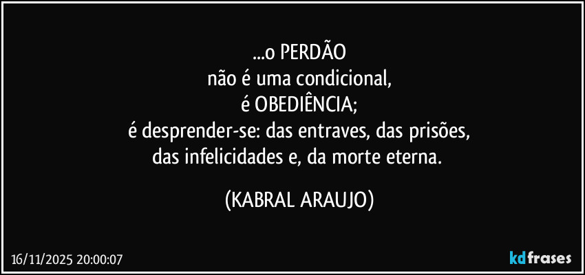 ...o PERDÃO
não é uma condicional,
é OBEDIÊNCIA;
é desprender-se: das entraves, das prisões,
das infelicidades e, da morte eterna. (KABRAL ARAUJO)