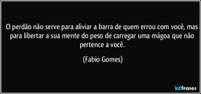 O perdão não serve para aliviar a barra de quem errou com você, mas para libertar a sua mente do peso de carregar uma mágoa que não pertence a você. (Fabio Gomes)