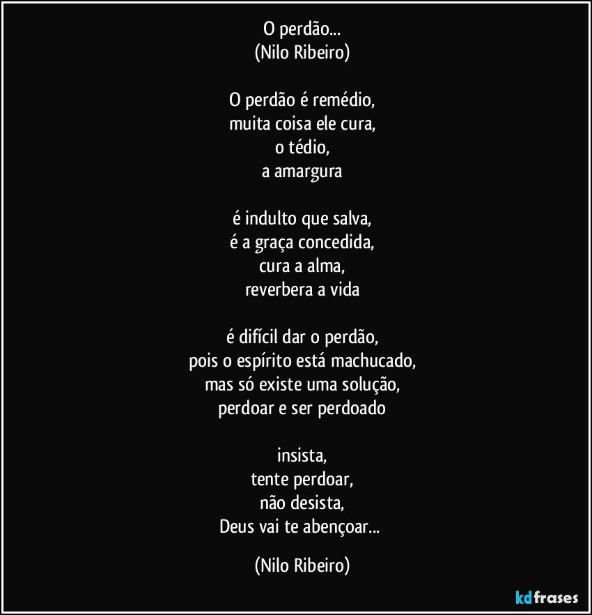 O perdão...
(Nilo Ribeiro)

O perdão é remédio,
muita coisa ele cura,
o tédio,
a amargura

é indulto que salva,
é a graça concedida,
cura a alma,
reverbera a vida

é difícil dar o perdão,
pois o espírito está machucado,
mas só existe uma solução,
perdoar e ser perdoado

insista,
tente perdoar,
não desista,
Deus vai te abençoar... (Nilo Ribeiro)