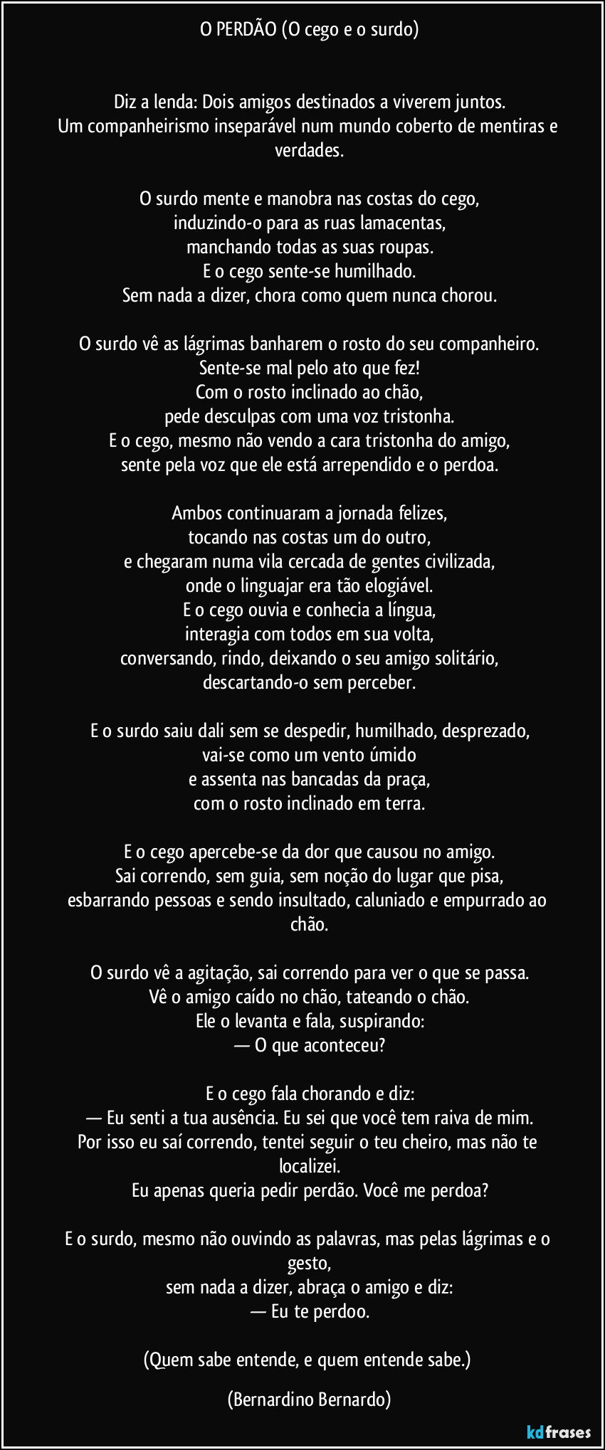 O PERDÃO (O cego e o surdo)


Diz a lenda: Dois amigos destinados a viverem juntos.
Um companheirismo inseparável num mundo coberto de mentiras e verdades.

O surdo mente e manobra nas costas do cego,
induzindo-o para as ruas lamacentas,
manchando todas as suas roupas.
E o cego sente-se humilhado.
Sem nada a dizer, chora como quem nunca chorou.

O surdo vê as lágrimas banharem o rosto do seu companheiro.
Sente-se mal pelo ato que fez!
Com o rosto inclinado ao chão,
pede desculpas com uma voz tristonha.
E o cego, mesmo não vendo a cara tristonha do amigo,
sente pela voz que ele está arrependido e o perdoa.

Ambos continuaram a jornada felizes,
tocando nas costas um do outro,
e chegaram numa vila cercada de gentes civilizada,
onde o linguajar era tão elogiável.
E o cego ouvia e conhecia a língua,
interagia com todos em sua volta,
conversando, rindo, deixando o seu amigo solitário,
descartando-o sem perceber.

E o surdo saiu dali sem se despedir, humilhado, desprezado,
vai-se como um vento úmido
e assenta nas bancadas da praça,
com o rosto inclinado em terra.

E o cego apercebe-se da dor que causou no amigo.
Sai correndo, sem guia, sem noção do lugar que pisa,
esbarrando pessoas e sendo insultado, caluniado e empurrado ao chão.

O surdo vê a agitação, sai correndo para ver o que se passa.
Vê o amigo caído no chão, tateando o chão.
Ele o levanta e fala, suspirando:
— O que aconteceu?

E o cego fala chorando e diz:
— Eu senti a tua ausência. Eu sei que você tem raiva de mim.
Por isso eu saí correndo, tentei seguir o teu cheiro, mas não te localizei.
Eu apenas queria pedir perdão. Você me perdoa?

E o surdo, mesmo não ouvindo as palavras, mas pelas lágrimas e o gesto,
sem nada a dizer, abraça o amigo e diz:
— Eu te perdoo.

(Quem sabe entende, e quem entende sabe.) (Bernardino Bernardo)