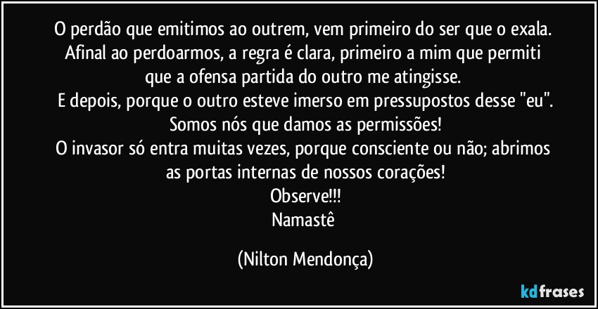 O perdão que emitimos ao outrem, vem primeiro do ser que o exala. 
Afinal ao perdoarmos, a regra é clara, primeiro a mim que permiti que a ofensa partida do outro me atingisse. 
E depois, porque o outro esteve imerso em pressupostos desse "eu".
Somos nós que damos as permissões!
O invasor só entra muitas vezes, porque consciente ou não; abrimos as portas internas de nossos corações!
Observe!!!
Namastê (Nilton Mendonça)