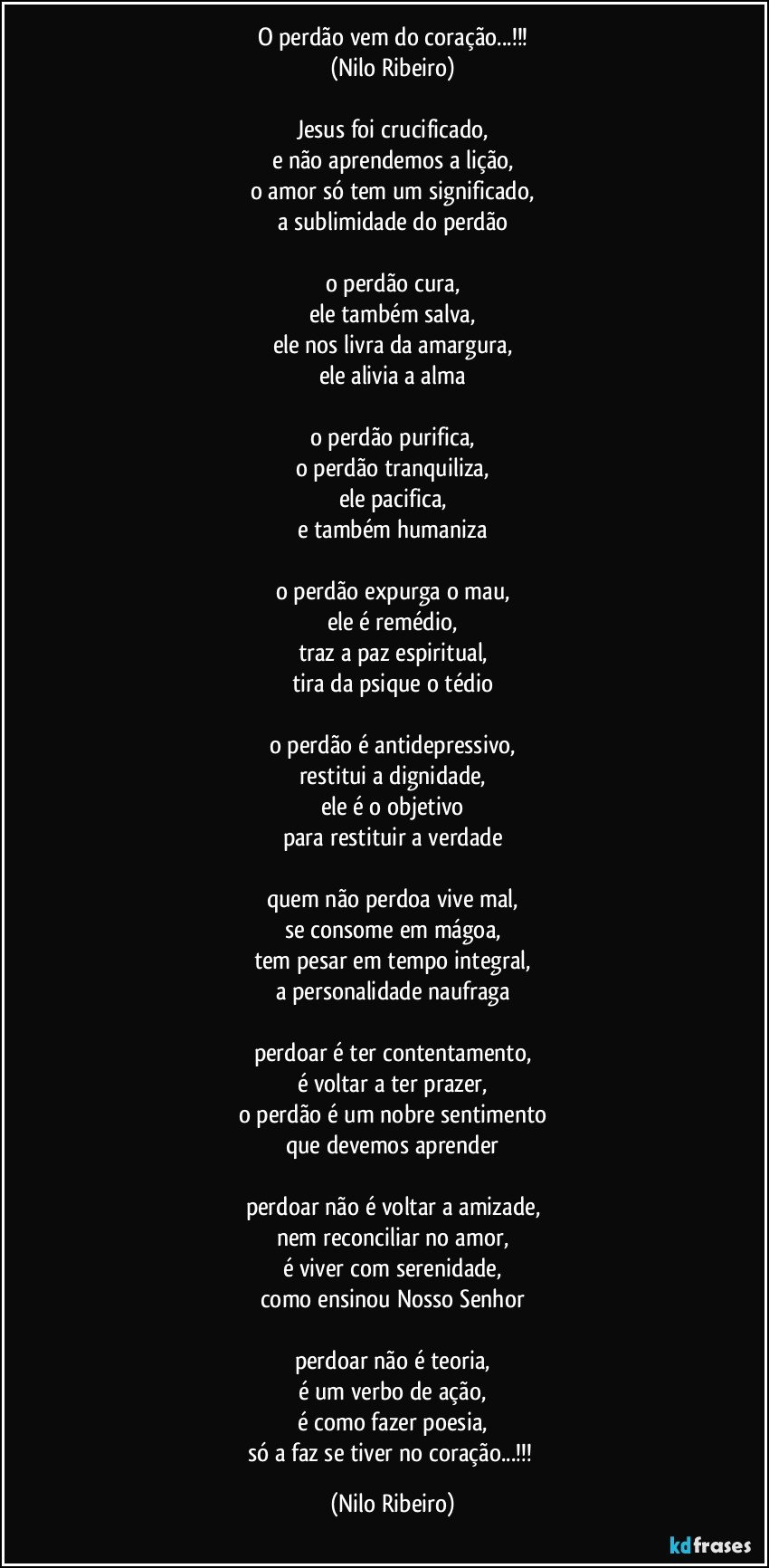 O perdão vem do coração...!!!
(Nilo Ribeiro)

Jesus foi crucificado,
e não aprendemos a lição,
o amor só tem um significado,
a sublimidade do perdão

o perdão cura,
ele também salva,
ele nos livra da amargura,
ele alivia a alma

o perdão purifica,
o perdão tranquiliza,
ele pacifica,
e também humaniza

o perdão expurga o mau,
ele é remédio,
traz a paz espiritual,
tira da psique o tédio

o perdão é antidepressivo,
restitui a dignidade,
ele é o objetivo
para restituir a verdade

quem não perdoa vive mal,
se consome em mágoa,
tem pesar em tempo integral,
a personalidade naufraga

perdoar é ter contentamento,
é voltar a ter prazer,
o perdão é um nobre sentimento
que devemos aprender

perdoar não é voltar a amizade,
nem reconciliar no amor,
é viver com serenidade,
como ensinou Nosso Senhor

perdoar não é teoria,
é um verbo de ação,
é como fazer poesia,
só a faz se tiver no coração...!!! (Nilo Ribeiro)