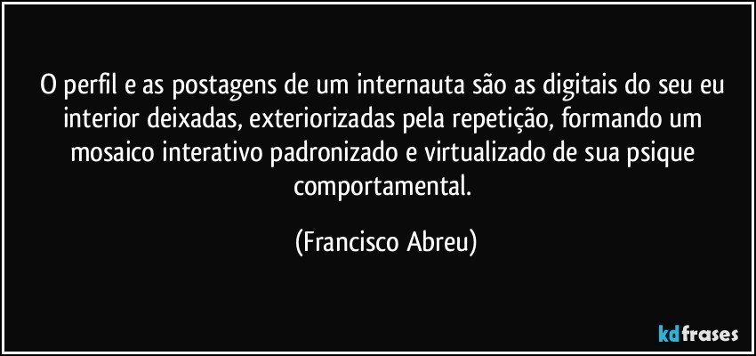 O perfil e as postagens de um internauta são as digitais do seu eu interior deixadas, exteriorizadas pela repetição, formando um mosaico interativo padronizado e virtualizado de sua psique comportamental. (Francisco Abreu)