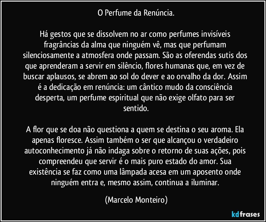 O Perfume da Renúncia.

Há gestos que se dissolvem no ar como perfumes invisíveis fragrâncias da alma que ninguém vê, mas que perfumam silenciosamente a atmosfera onde passam. São as oferendas sutis dos que aprenderam a servir em silêncio, flores humanas que, em vez de buscar aplausos, se abrem ao sol do dever e ao orvalho da dor. Assim é a dedicação em renúncia: um cântico mudo da consciência desperta, um perfume espiritual que não exige olfato para ser sentido.

A flor que se doa não questiona a quem se destina o seu aroma. Ela apenas floresce. Assim também o ser que alcançou o verdadeiro autoconhecimento já não indaga sobre o retorno de suas ações, pois compreendeu que servir é o mais puro estado do amor. Sua existência se faz como uma lâmpada acesa em um aposento onde ninguém entra e, mesmo assim, continua a iluminar. (Marcelo Monteiro)