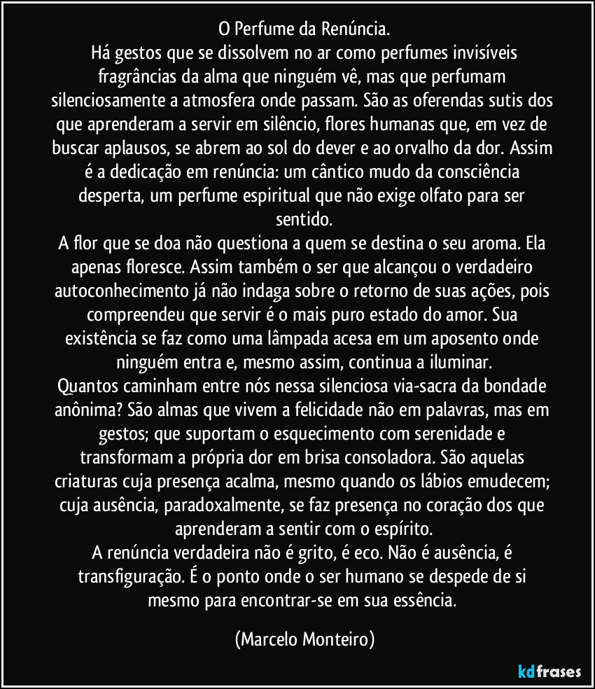 O Perfume da Renúncia.
   Há gestos que se dissolvem no ar como perfumes invisíveis  fragrâncias da alma que ninguém vê, mas que perfumam silenciosamente a atmosfera onde passam. São as oferendas sutis dos que aprenderam a servir em silêncio, flores humanas que, em vez de buscar aplausos, se abrem ao sol do dever e ao orvalho da dor. Assim é a dedicação em renúncia: um cântico mudo da consciência desperta, um perfume espiritual que não exige olfato para ser sentido.
A flor que se doa não questiona a quem se destina o seu aroma. Ela apenas floresce. Assim também o ser que alcançou o verdadeiro autoconhecimento já não indaga sobre o retorno de suas ações, pois compreendeu que servir é o mais puro estado do amor. Sua existência se faz como uma lâmpada acesa em um aposento onde ninguém entra e, mesmo assim, continua a iluminar.
Quantos caminham entre nós nessa silenciosa via-sacra da bondade anônima? São almas que vivem a felicidade não em palavras, mas em gestos; que suportam o esquecimento com serenidade e transformam a própria dor em brisa consoladora. São aquelas criaturas cuja presença acalma, mesmo quando os lábios emudecem; cuja ausência, paradoxalmente, se faz presença no coração dos que aprenderam a sentir com o espírito.
A renúncia verdadeira não é grito, é eco. Não é ausência, é transfiguração. É o ponto onde o ser humano se despede de si mesmo para encontrar-se em sua essência. (Marcelo Monteiro)