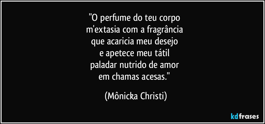 "O perfume do teu corpo 
m'extasia com a fragrância 
que acaricia meu desejo 
e apetece meu tátil 
paladar nutrido de amor 
em chamas acesas." (Mônicka Christi)