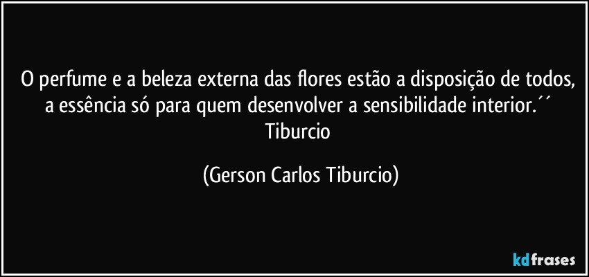 O perfume e a beleza externa das flores estão a disposição de todos, a essência só para quem desenvolver a sensibilidade interior.´´ Tiburcio (Gerson Carlos Tiburcio)