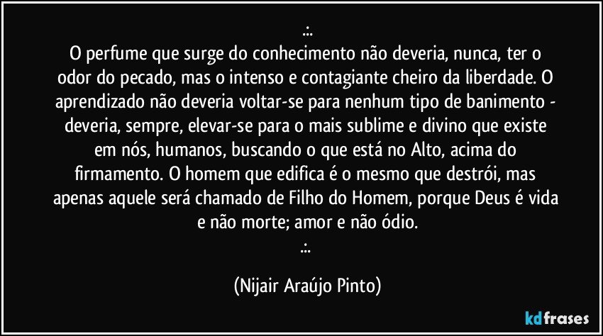 .:.
O perfume que surge do conhecimento não deveria, nunca, ter o odor do pecado, mas o intenso e contagiante cheiro da liberdade. O aprendizado não deveria voltar-se para nenhum tipo de banimento - deveria, sempre, elevar-se para o mais sublime e divino que existe em nós, humanos, buscando o que está no Alto, acima do firmamento. O homem que edifica é o mesmo que destrói, mas apenas aquele será chamado de Filho do Homem, porque Deus é vida e não morte; amor e não ódio.
.:. (Nijair Araújo Pinto)