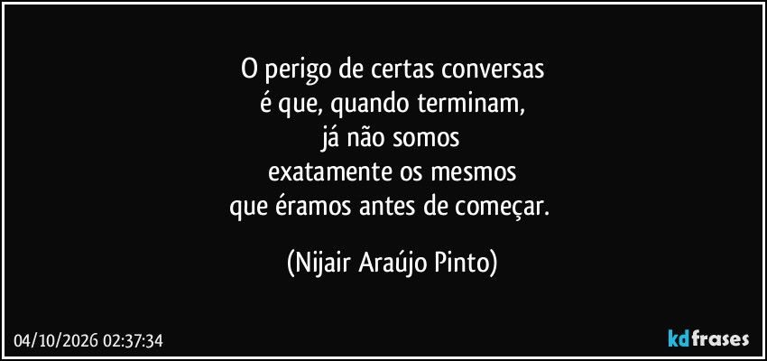O perigo de certas conversas
é que, quando terminam,
já não somos
exatamente os mesmos
que éramos antes de começar. (Nijair Araújo Pinto)