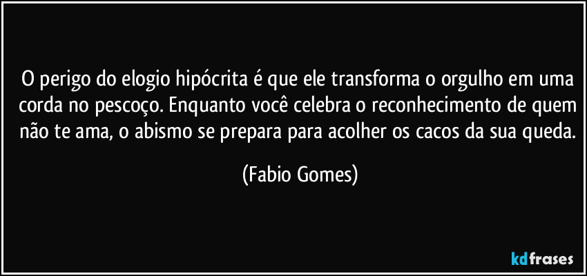 O perigo do elogio hipócrita é que ele transforma o orgulho em uma corda no pescoço. Enquanto você celebra o reconhecimento de quem não te ama, o abismo se prepara para acolher os cacos da sua queda. (Fabio Gomes)