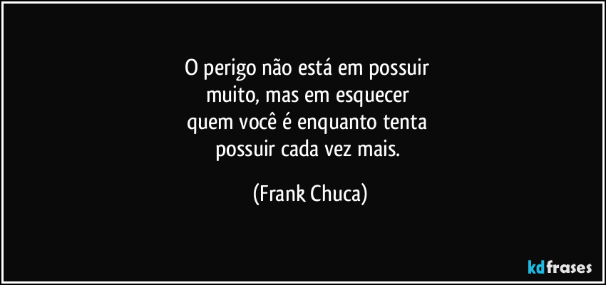 O perigo não está em possuir 
muito, mas em esquecer 
quem você é enquanto tenta 
possuir cada vez mais. (Frank Chuca)