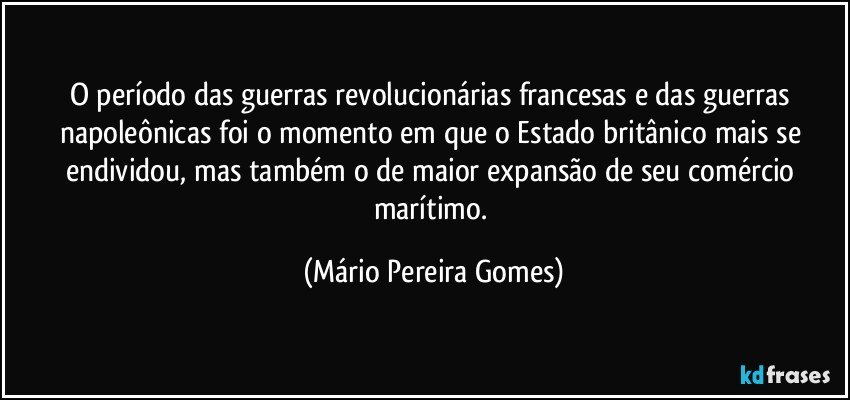 O período das guerras revolucionárias francesas e das guerras napoleônicas foi o momento em que o Estado britânico mais se endividou, mas também o de maior expansão de seu comércio marítimo. (Mário Pereira Gomes)