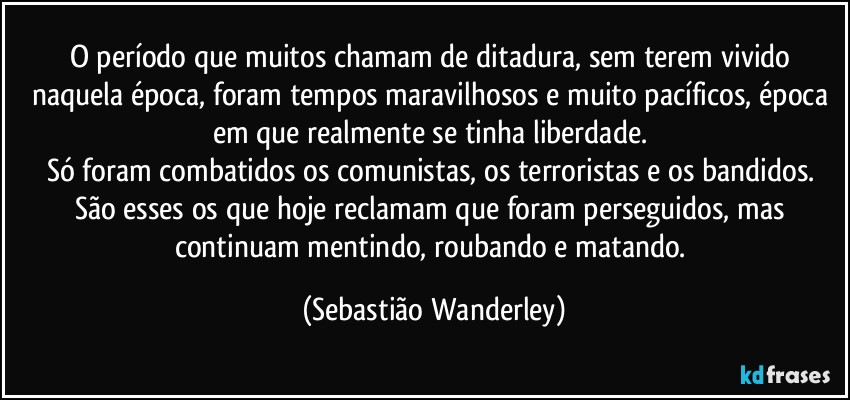 O período que muitos chamam de ditadura, sem terem vivido naquela época, foram tempos maravilhosos e muito pacíficos, época em que realmente se tinha liberdade. 
Só foram combatidos os comunistas, os terroristas e os bandidos. 
São esses os que hoje reclamam que foram perseguidos, mas continuam mentindo, roubando e matando. (Sebastião Wanderley)