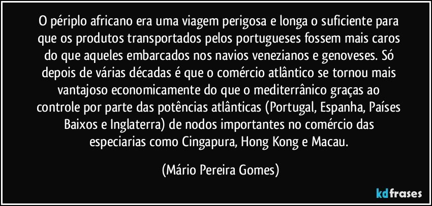 O périplo africano era uma viagem perigosa e longa o suficiente para que os produtos transportados pelos portugueses fossem mais caros do que aqueles embarcados nos navios venezianos e genoveses. Só depois de várias décadas é que o comércio atlântico se tornou mais vantajoso economicamente do que o mediterrânico graças ao controle por parte das potências atlânticas (Portugal, Espanha, Países Baixos e Inglaterra) de nodos importantes no comércio das especiarias como Cingapura, Hong Kong e Macau. (Mário Pereira Gomes)