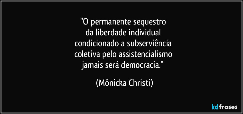 "O permanente sequestro
da liberdade individual
condicionado a subserviência
coletiva pelo assistencialismo
jamais será democracia." (Mônicka Christi)