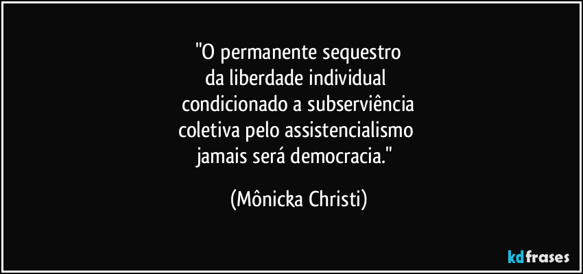 "O permanente sequestro
da liberdade individual
condicionado a subserviência
coletiva pelo assistencialismo
jamais será democracia." (Mônicka Christi)