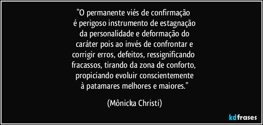 "O permanente viés de confirmação 
é perigoso instrumento de estagnação
 da personalidade e deformação do 
caráter pois ao invés de confrontar e
corrigir erros, defeitos, ressignificando 
fracassos, tirando da zona de conforto, 
propiciando evoluir conscientemente
 à patamares melhores e maiores." (Mônicka Christi)