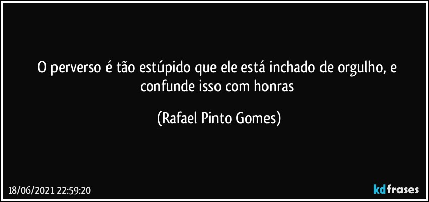 O perverso é tão estúpido que ele está inchado de orgulho, e confunde isso com honras (Rafael Pinto Gomes)