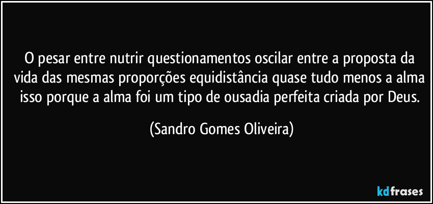 O pesar entre nutrir questionamentos oscilar entre a proposta da vida das mesmas proporções equidistância quase tudo menos a alma isso porque a alma foi um tipo de ousadia perfeita criada por Deus. (Sandro Gomes Oliveira)