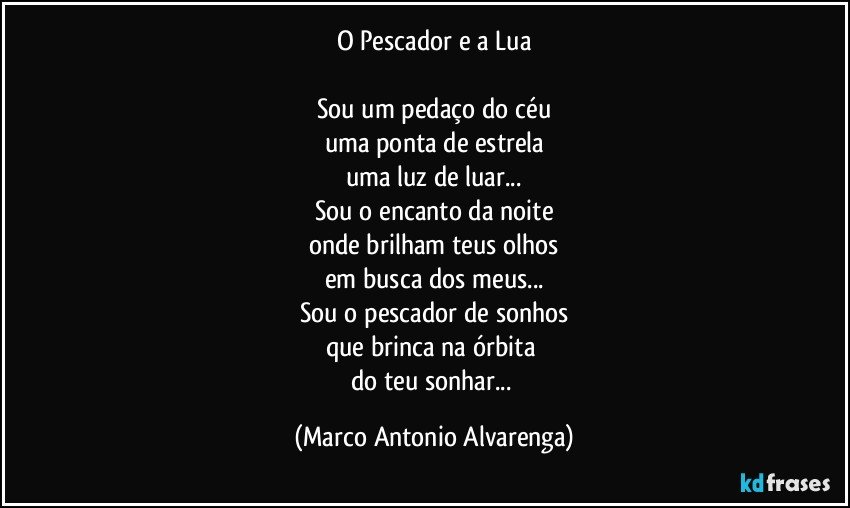 O Pescador e a Lua

Sou um pedaço do céu
uma ponta de estrela
uma luz de luar...
Sou o encanto da noite
onde brilham teus olhos
em busca dos meus...
Sou o pescador de sonhos
que brinca na órbita 
do teu sonhar... (Marco Antonio Alvarenga)