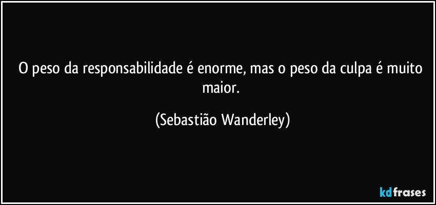 O peso da responsabilidade é enorme, mas o peso da culpa é muito maior. (Sebastião Wanderley)