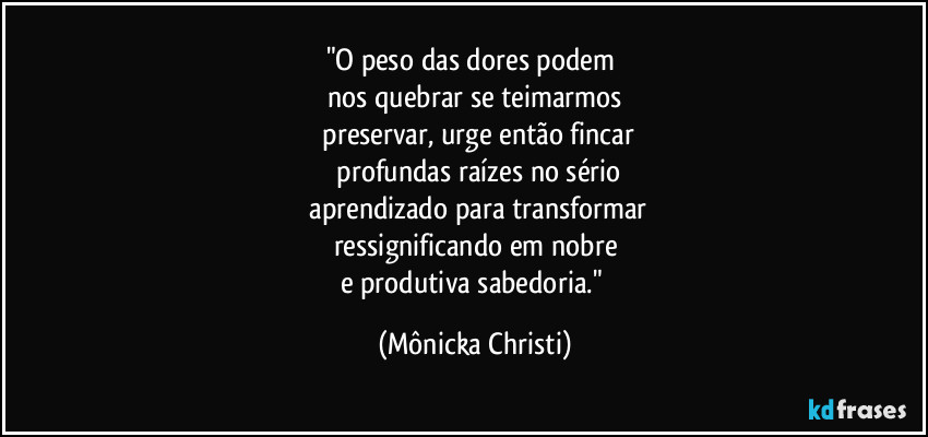 "O peso das dores podem 
nos quebrar se teimarmos
 preservar, urge então fincar
 profundas raízes no sério
 aprendizado para transformar
ressignificando em nobre
e produtiva sabedoria." (Mônicka Christi)
