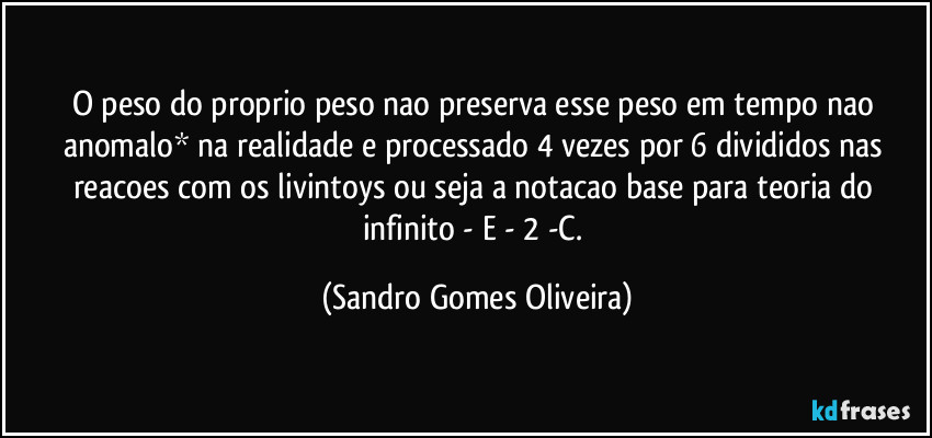 O peso do proprio peso nao preserva esse peso em tempo nao anomalo* na realidade e processado 4 vezes por 6 divididos nas reacoes com os livintoys ou seja a notacao base para teoria do infinito - E - 2 -C. (Sandro Gomes Oliveira)