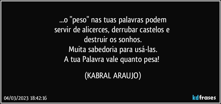 ...o "peso" nas tuas palavras podem
servir de alicerces, derrubar castelos e 
destruir os sonhos.
Muita sabedoria para usá-las.
A tua Palavra vale quanto pesa! (KABRAL ARAUJO)