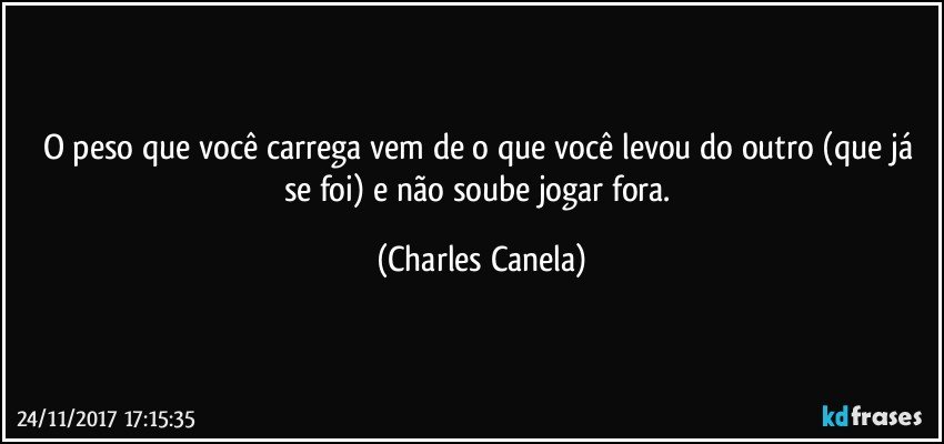 O peso que você carrega vem de o que você levou do outro (que já se foi) e não soube jogar fora. (Charles Canela)