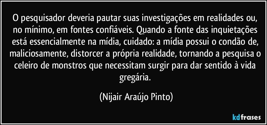 O pesquisador deveria pautar suas investigações em realidades ou, no mínimo, em fontes confiáveis. Quando a fonte das inquietações está essencialmente na mídia, cuidado: a mídia possui o condão de, maliciosamente, distorcer a própria realidade, tornando a pesquisa o celeiro de monstros que necessitam surgir para dar sentido à vida gregária. (Nijair Araújo Pinto)