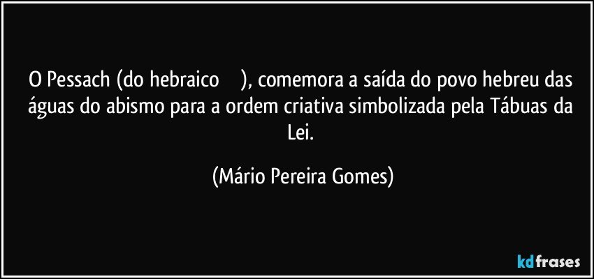 O Pessach (do hebraico פסח), comemora a saída do povo hebreu das águas do abismo para a ordem criativa simbolizada pela Tábuas da Lei. (Mário Pereira Gomes)