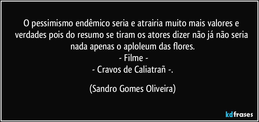 O pessimismo endêmico seria e atrairia muito mais valores e verdades pois do resumo se tiram os atores dizer não já não seria nada apenas o aploleum das flores.
 - Filme -
 - Cravos de Caliatrañ -. (Sandro Gomes Oliveira)