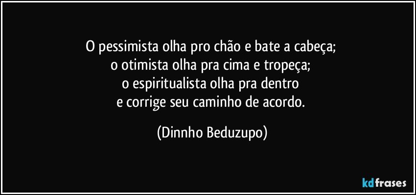 O pessimista olha pro chão e bate a cabeça; 
o otimista olha pra cima e tropeça; 
o espiritualista olha pra dentro 
e corrige seu caminho de acordo. (Dinnho Beduzupo)