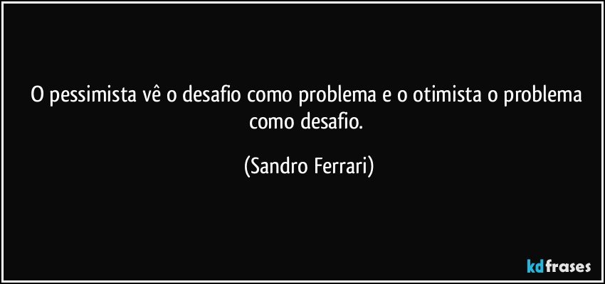 O pessimista vê o desafio como problema e o otimista o problema como desafio. (Sandro Ferrari)