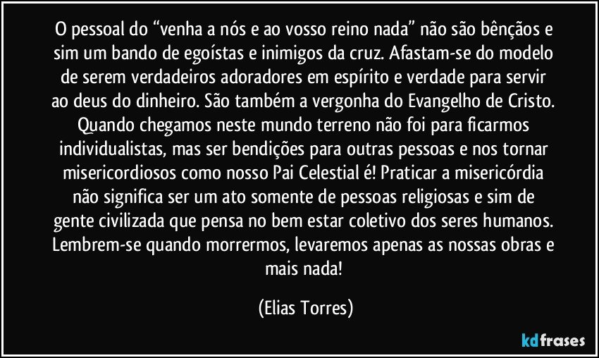 O pessoal do “venha a nós e ao vosso reino nada” não são bênçãos e sim um bando de egoístas e inimigos da cruz. Afastam-se do modelo de serem verdadeiros adoradores em espírito e verdade para servir ao deus do dinheiro. São também a vergonha do Evangelho de Cristo. Quando chegamos neste mundo terreno não foi para ficarmos individualistas, mas ser bendições para outras pessoas e nos tornar misericordiosos como nosso Pai Celestial é! Praticar a misericórdia não significa ser um ato somente de pessoas religiosas e sim de gente civilizada que pensa no bem estar coletivo dos seres humanos. Lembrem-se quando morrermos, levaremos apenas as nossas obras e mais nada! (Elias Torres)