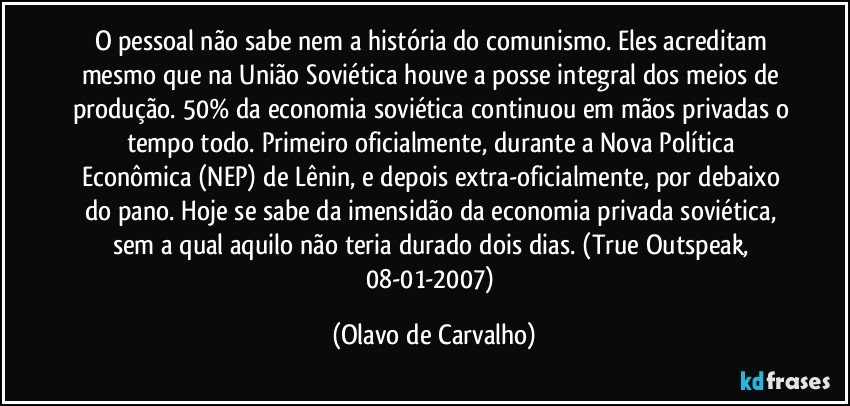 O pessoal não sabe nem a história do comunismo. Eles acreditam mesmo que na União Soviética houve a posse integral dos meios de produção. 50% da economia soviética continuou em mãos privadas o tempo todo. Primeiro oficialmente, durante a Nova Política Econômica (NEP) de Lênin, e depois extra-oficialmente, por debaixo do pano. Hoje se sabe da imensidão da economia privada soviética, sem a qual aquilo não teria durado dois dias. (True Outspeak, 08-01-2007) (Olavo de Carvalho)