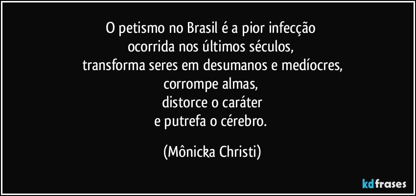 O petismo no Brasil é a pior infecção 
ocorrida nos últimos séculos, 
transforma seres em desumanos e medíocres,
corrompe almas, 
distorce o caráter
e putrefa o cérebro. (Mônicka Christi)