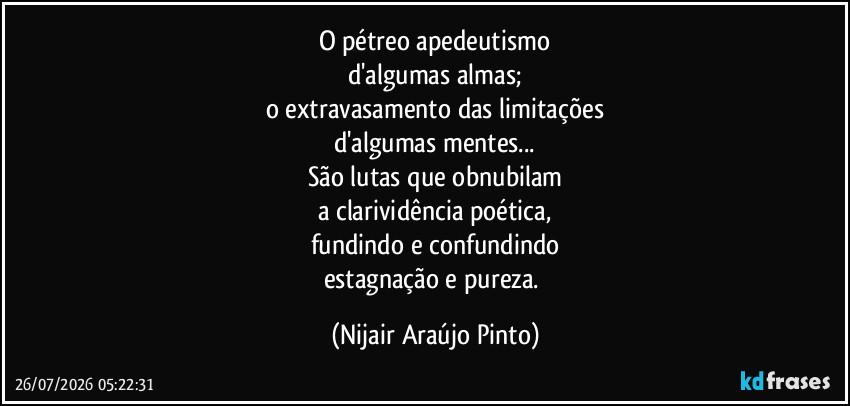 O pétreo apedeutismo
d'algumas almas;
o extravasamento das limitações
d'algumas mentes...
São lutas que obnubilam
a clarividência poética,
fundindo e confundindo
estagnação e pureza. (Nijair Araújo Pinto)