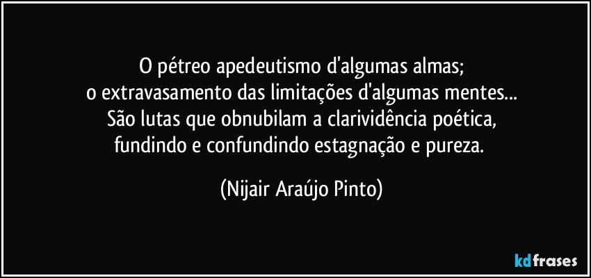 O pétreo apedeutismo d'algumas almas;
o extravasamento das limitações d'algumas mentes...
São lutas que obnubilam a clarividência poética,
fundindo e confundindo estagnação e pureza. (Nijair Araújo Pinto)