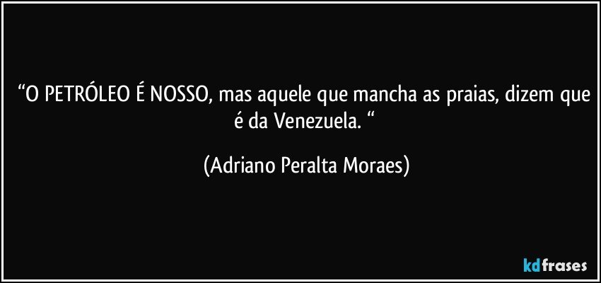 “O PETRÓLEO É NOSSO, mas aquele que mancha as praias, dizem que é da Venezuela. “ (Adriano Peralta Moraes)