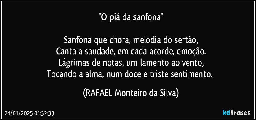 "O piá da sanfona"

Sanfona que chora, melodia do sertão,
Canta a saudade, em cada acorde, emoção.
Lágrimas de notas, um lamento ao vento,
Tocando a alma, num doce e triste sentimento. (Rafael Monteiro da Silva)