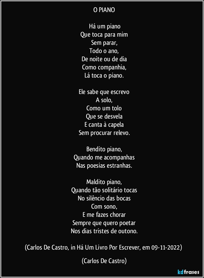 O PIANO

⁠Há um piano
Que toca para mim
Sem parar,
Todo o ano,
De noite ou de dia
Como companhia,
Lá toca o piano.

Ele sabe que escrevo
A solo,
Como um tolo
Que se desvela
E canta à capela
Sem procurar relevo.

Bendito piano,
Quando me acompanhas
Nas poesias estranhas.

Maldito piano,
Quando tão solitário tocas
No silêncio das bocas
Com sono,
E me fazes chorar
Sempre que quero poetar
Nos dias tristes de outono.

(Carlos De Castro, in Há Um Livro Por Escrever, em 09-11-2022) (Carlos De Castro)