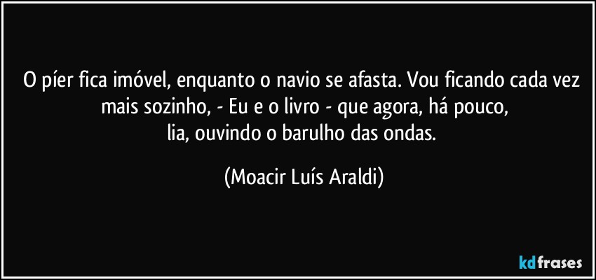 O píer fica imóvel, enquanto o navio se afasta.  Vou ficando cada vez mais sozinho,  - Eu e o livro - que agora, há pouco,
lia, ouvindo o barulho das ondas. (Moacir Luís Araldi)