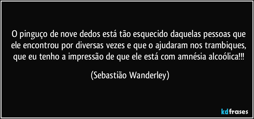 O pinguço de nove dedos está tão esquecido daquelas pessoas que ele encontrou por diversas vezes e que o ajudaram nos trambiques, que eu tenho a impressão de que ele está com amnésia alcoólica!!! (Sebastião Wanderley)