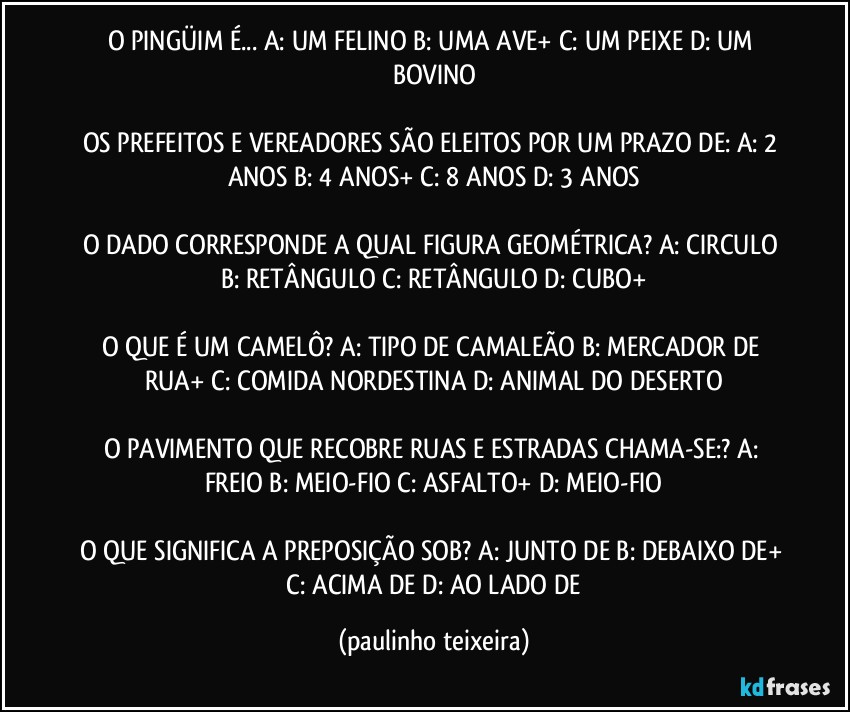 O PINGÜIM É... A: UM FELINO  B: UMA AVE+  C: UM PEIXE  D: UM BOVINO

OS PREFEITOS E VEREADORES SÃO ELEITOS POR UM PRAZO DE: A: 2 ANOS  B: 4 ANOS+  C: 8 ANOS  D: 3 ANOS

O DADO CORRESPONDE A QUAL FIGURA GEOMÉTRICA? A: CIRCULO  B: RETÂNGULO  C: RETÂNGULO  D: CUBO+

O QUE É UM CAMELÔ? A: TIPO DE CAMALEÃO  B: MERCADOR DE RUA+  C: COMIDA NORDESTINA  D: ANIMAL DO DESERTO

O PAVIMENTO QUE RECOBRE RUAS E ESTRADAS CHAMA-SE:? A: FREIO  B: MEIO-FIO  C: ASFALTO+  D: MEIO-FIO

O QUE SIGNIFICA A PREPOSIÇÃO SOB? A: JUNTO DE  B: DEBAIXO DE+  C: ACIMA DE  D: AO LADO DE (paulinho teixeira)