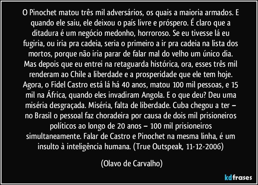 O Pinochet matou três mil adversários, os quais a maioria armados. E quando ele saiu, ele deixou o país livre e próspero. É claro que a ditadura é um negócio medonho, horroroso. Se eu tivesse lá eu fugiria, ou iria pra cadeia, seria o primeiro a ir pra cadeia na lista dos mortos, porque não iria parar de falar mal do velho um único dia. Mas depois que eu entrei na retaguarda histórica, ora, esses três mil renderam ao Chile a liberdade e a prosperidade que ele tem hoje. Agora, o Fidel Castro está lá há 40 anos, matou 100 mil pessoas, e 15 mil na África, quando eles invadiram Angola. E o que deu? Deu uma miséria desgraçada. Miséria, falta de liberdade. Cuba chegou a ter – no Brasil o pessoal faz choradeira por causa de dois mil prisioneiros políticos ao longo de 20 anos – 100 mil prisioneiros simultaneamente. Falar de Castro e Pinochet na mesma linha, é um insulto à inteligência humana. (True Outspeak, 11-12-2006) (Olavo de Carvalho)