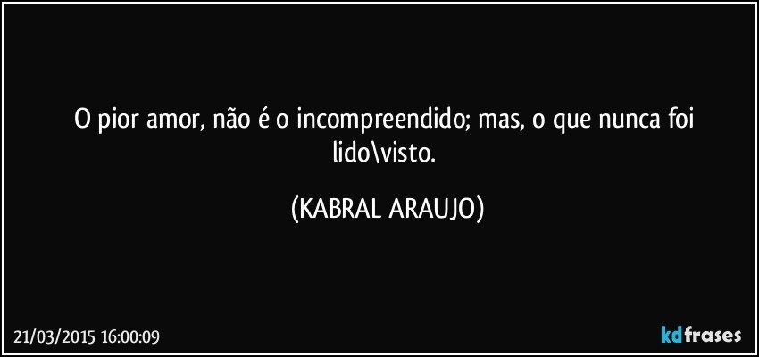 O pior amor, não é o incompreendido; mas, o que nunca foi lido\visto. (KABRAL ARAUJO)